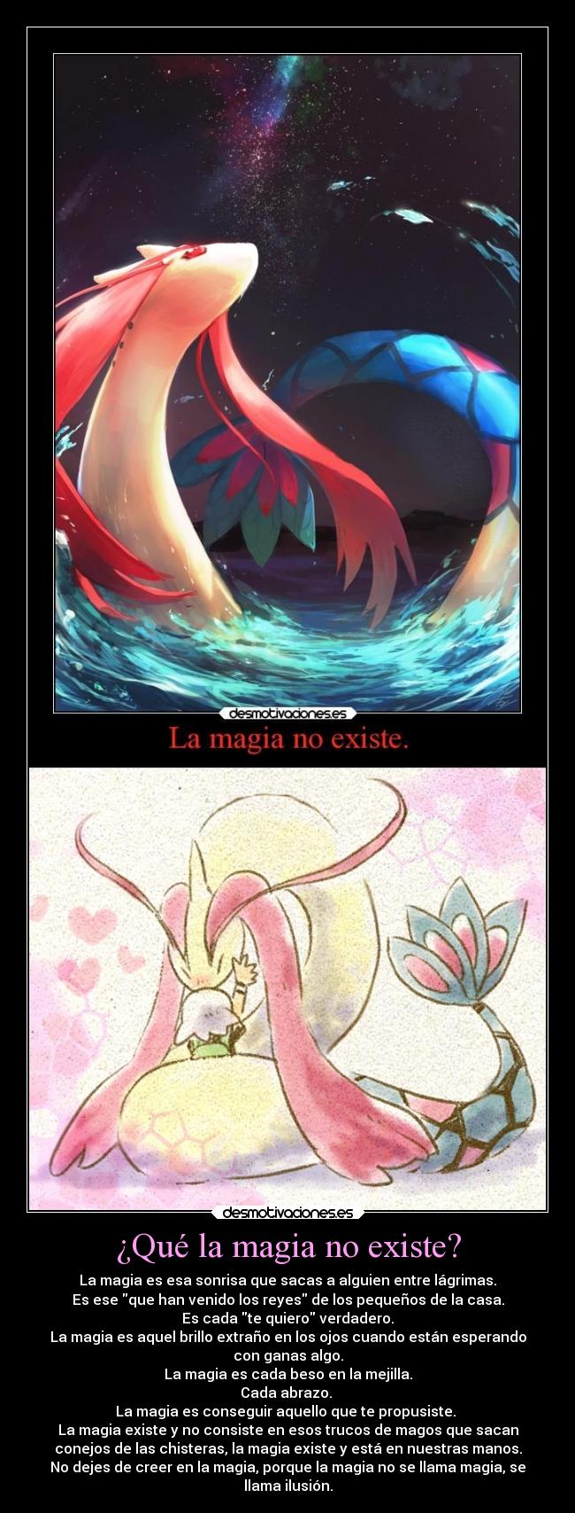 ¿Qué la magia no existe? - La magia es esa sonrisa que sacas a alguien entre lágrimas.
Es ese que han venido los reyes de los pequeños de la casa.
Es cada te quiero verdadero.
La magia es aquel brillo extraño en los ojos cuando están esperando
con ganas algo.
La magia es cada beso en la mejilla.
Cada abrazo.
La magia es conseguir aquello que te propusiste.
La magia existe y no consiste en esos trucos de magos que sacan
conejos de las chisteras, la magia existe y está en nuestras manos.
No dejes de creer en la magia, porque la magia no se llama magia, se
llama ilusión.