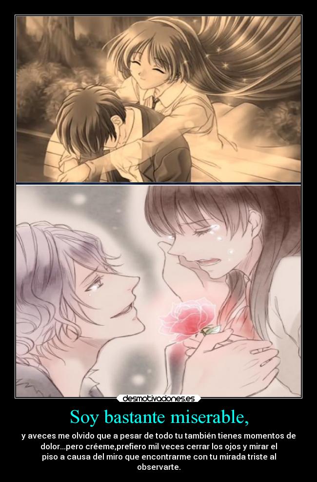 Soy bastante miserable, - y aveces me olvido que a pesar de todo tu también tienes momentos de
dolor...pero créeme,prefiero mil veces cerrar los ojos y mirar el
piso a causa del miro que encontrarme con tu mirada triste al
observarte.