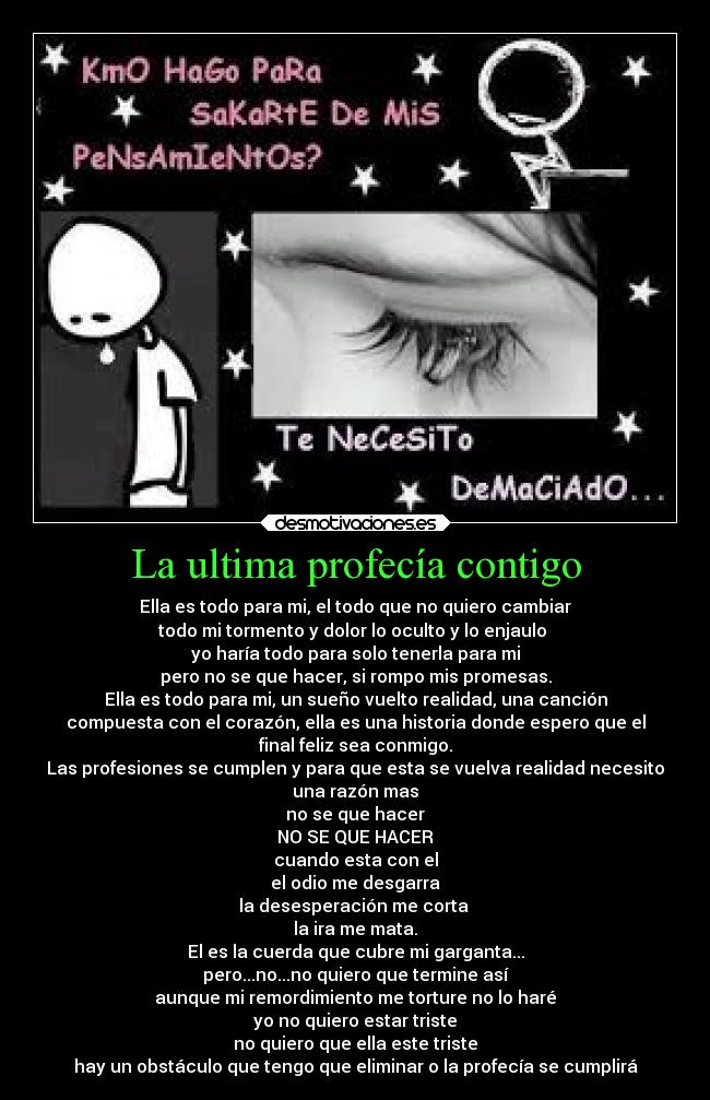 La ultima profecía contigo - Ella es todo para mi, el todo que no quiero cambiar
todo mi tormento y dolor lo oculto y lo enjaulo
yo haría todo para solo tenerla para mi
pero no se que hacer, si rompo mis promesas.
Ella es todo para mi, un sueño vuelto realidad, una canción
compuesta con el corazón, ella es una historia donde espero que el
final feliz sea conmigo.
Las profesiones se cumplen y para que esta se vuelva realidad necesito
una razón mas
no se que hacer
NO SE QUE HACER
cuando esta con el
el odio me desgarra
la desesperación me corta
la ira me mata.
El es la cuerda que cubre mi garganta...
pero...no...no quiero que termine así
aunque mi remordimiento me torture no lo haré
yo no quiero estar triste
no quiero que ella este triste
hay un obstáculo que tengo que eliminar o la profecía se cumplirá