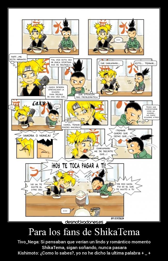 Para los fans de ShikaTema - Tivo_Nega: Si pensaban que verían un lindo y romántico momento
ShikaTema, sigan soñando, nunca pasara
Kishimoto: ¿Como lo sabes?, yo no he dicho la ultima palabra + _ +