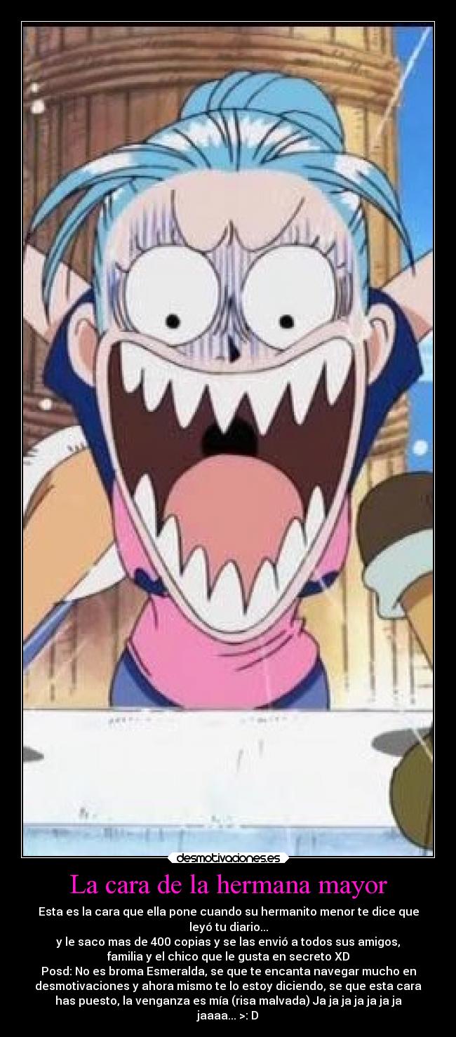 La cara de la hermana mayor - Esta es la cara que ella pone cuando su hermanito menor te dice que
leyó tu diario...
y le saco mas de 400 copias y se las envió a todos sus amigos,
familia y el chico que le gusta en secreto XD
Posd: No es broma Esmeralda, se que te encanta navegar mucho en
desmotivaciones y ahora mismo te lo estoy diciendo, se que esta cara
has puesto, la venganza es mía (risa malvada) Ja ja ja ja ja ja ja
jaaaa... >: D