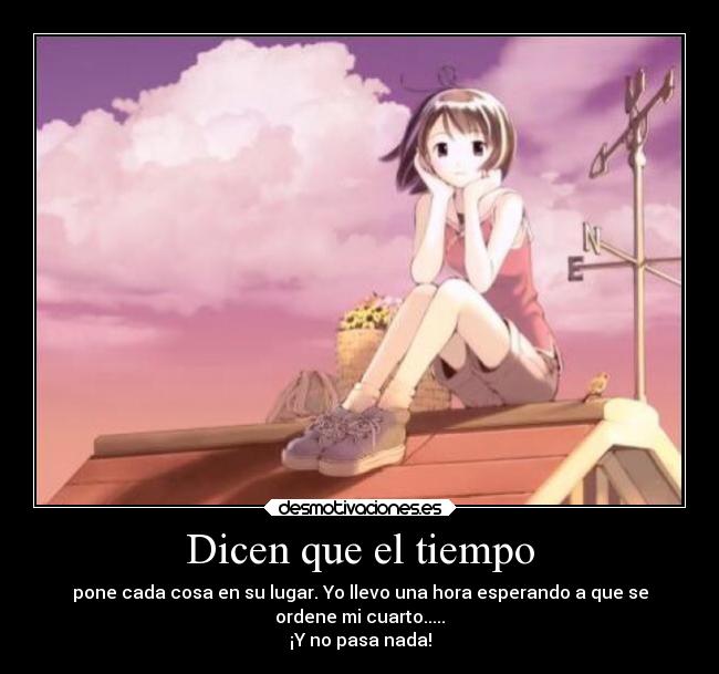 Dicen que el tiempo - pone cada cosa en su lugar. Yo llevo una hora esperando a que se
ordene mi cuarto.....
¡Y no pasa nada!