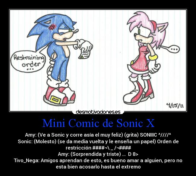 Mini Comic de Sonic X - Amy: (Ve a Sonic y corre asía el muy feliz) (grita) SONIIIC ^////^
Sonic: (Molesto) (se da media vuelta y le enseña un papel) Orden de
restricción ####¬\ _ /¬####
Amy: (Sorprendida y triste) ... D 8>
Tivo_Nega: Amigos aprendan de esto, es bueno amar a alguien, pero no
esta bien acosarlo hasta el extremo