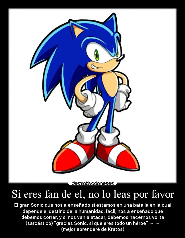 Si eres fan de el, no lo leas por favor - El gran Sonic que nos a enseñado si estamos en una batalla en la cual
depende el destino de la humanidad, fácil, nos a enseñado que
debemos correr, y si nos van a atacar, debemos hacernos volita
(sarcástico) gracias Sonic, si que eres todo un héroe ¬ ¬
(mejor aprenderé de Kratos)