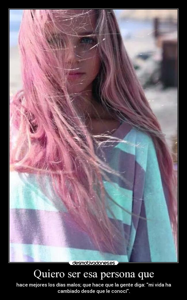 Quiero ser esa persona que - hace mejores los días malos; que hace que la gente diga: mi vida ha
cambiado desde que le conocí.