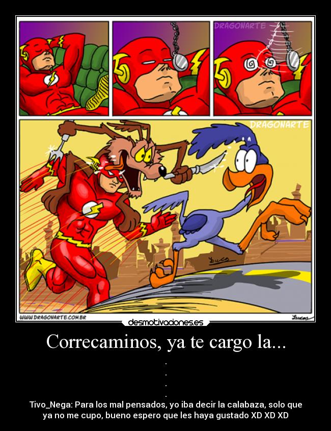 Correcaminos, ya te cargo la... - .
.
.
.
Tivo_Nega: Para los mal pensados, yo iba decir la calabaza, solo que
ya no me cupo, bueno espero que les haya gustado XD XD XD