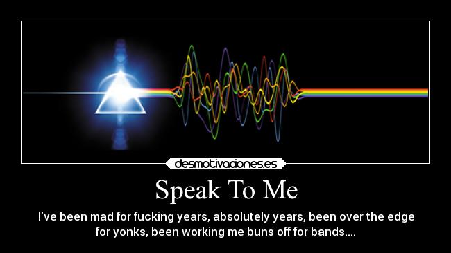 Speak To Me - Ive been mad for fucking years, absolutely years, been over the edge
for yonks, been working me buns off for bands....