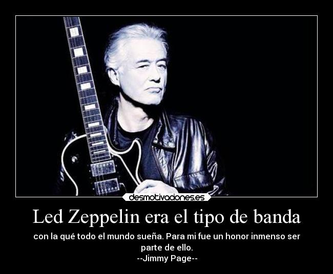 Led Zeppelin era el tipo de banda - con la qué todo el mundo sueña. Para mi fue un honor inmenso ser
parte de ello.
--Jimmy Page--