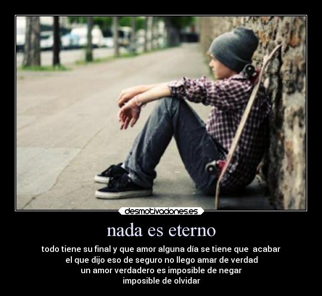 nada es eterno - todo tiene su final y que amor alguna día se tiene que acabar
el que dijo eso de seguro no llego amar de verdad
un amor verdadero es imposible de negar
imposible de olvidar