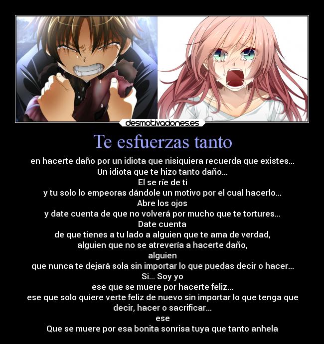 Te esfuerzas tanto - en hacerte daño por un idiota que nisiquiera recuerda que existes...
Un idiota que te hizo tanto daño...
El se ríe de ti
y tu solo lo empeoras dándole un motivo por el cual hacerlo...
Abre los ojos
y date cuenta de que no volverá por mucho que te tortures...
Date cuenta
de que tienes a tu lado a alguien que te ama de verdad,
alguien que no se atrevería a hacerte daño,
alguien
que nunca te dejará sola sin importar lo que puedas decir o hacer...
Si... Soy yo
ese que se muere por hacerte feliz...
ese que solo quiere verte feliz de nuevo sin importar lo que tenga que
decir, hacer o sacrificar...
ese
Que se muere por esa bonita sonrisa tuya que tanto anhela