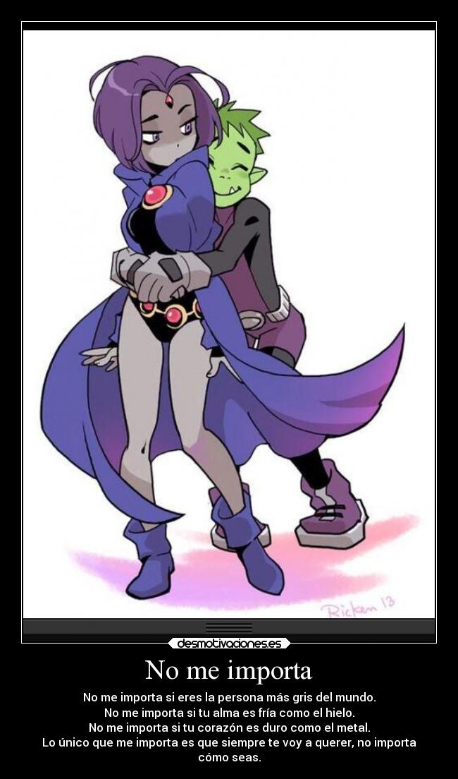 No me importa - No me importa si eres la persona más gris del mundo.
No me importa si tu alma es fría como el hielo.
No me importa si tu corazón es duro como el metal.
Lo único que me importa es que siempre te voy a querer, no importa
cómo seas.