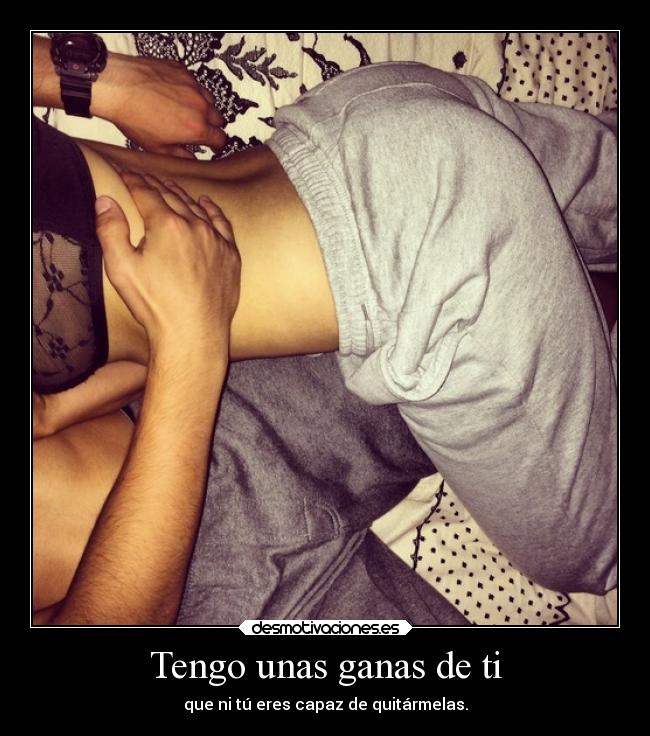 Tengo unas ganas de ti - que ni tú eres capaz de quitármelas.