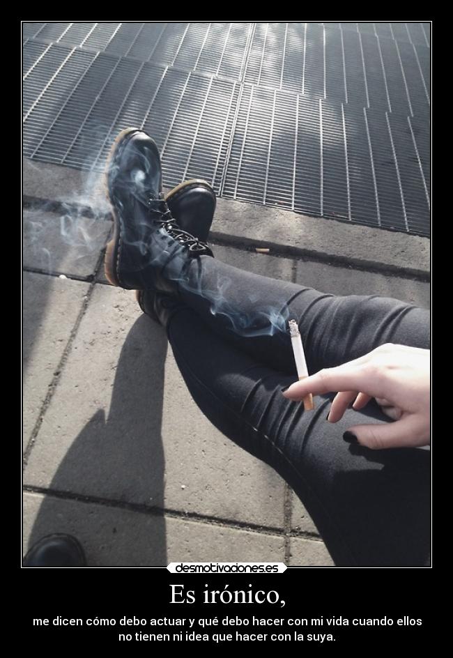 Es irónico, - me dicen cómo debo actuar y qué debo hacer con mi vida cuando ellos
no tienen ni idea que hacer con la suya.