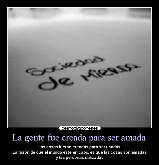 La gente fue creada para ser amada. - Las cosas fueron creadas para ser usadas.
La razón de que el mundo esté en cáos, es que las cosas son amadas
y las personas utilizadas
