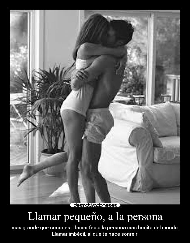 Llamar pequeño, a la persona - mas grande que conoces. Llamar feo a la persona mas bonita del mundo.
Llamar imbécil, al que te hace sonreir.