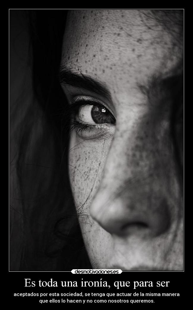 Es toda una ironía, que para ser - aceptados por esta sociedad, se tenga que actuar de la misma manera
que ellos lo hacen y no como nosotros queremos.