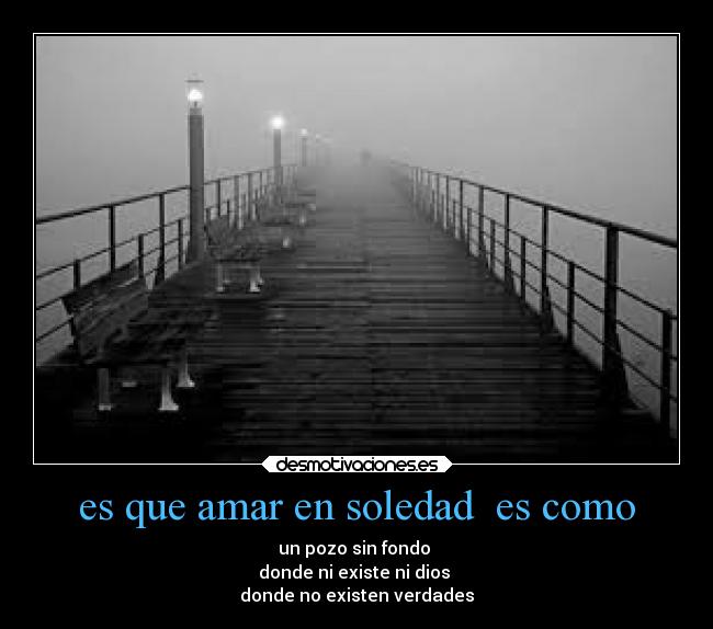 es que amar en soledad  es como - un pozo sin fondo 
donde ni existe ni dios 
donde no existen verdades