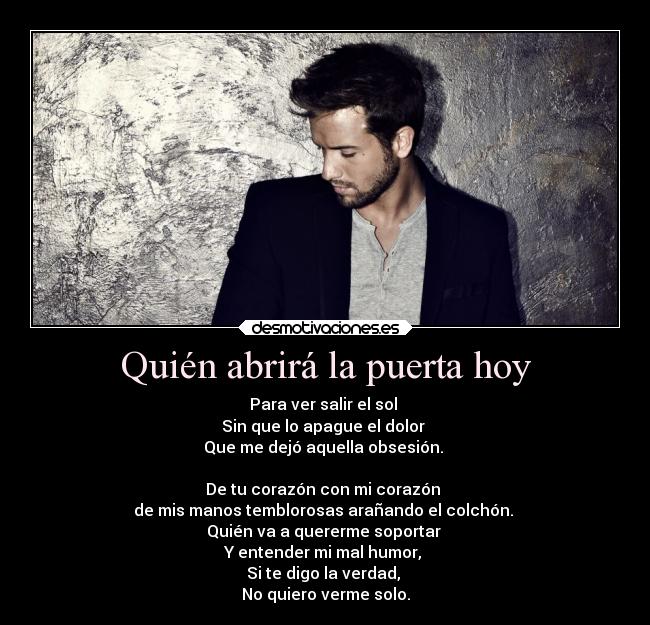 Quién abrirá la puerta hoy - Para ver salir el sol
Sin que lo apague el dolor
Que me dejó aquella obsesión.
De tu corazón con mi corazón
de mis manos temblorosas arañando el colchón.
Quién va a quererme soportar
Y entender mi mal humor,
Si te digo la verdad,
No quiero verme solo.