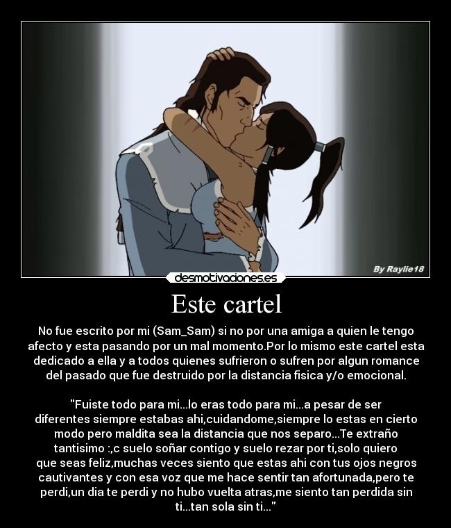 Este cartel - No fue escrito por mi (Sam_Sam) si no por una amiga a quien le tengo
afecto y esta pasando por un mal momento.Por lo mismo este cartel esta
dedicado a ella y a todos quienes sufrieron o sufren por algun romance
del pasado que fue destruido por la distancia fisica y/o emocional.
Fuiste todo para mi...lo eras todo para mi...a pesar de ser
diferentes siempre estabas ahi,cuidandome,siempre lo estas en cierto
modo pero maldita sea la distancia que nos separo...Te extraño
tantisimo :,c suelo soñar contigo y suelo rezar por ti,solo quiero
que seas feliz,muchas veces siento que estas ahi con tus ojos negros
cautivantes y con esa voz que me hace sentir tan afortunada,pero te
perdi,un dia te perdi y no hubo vuelta atras,me siento tan perdida sin
ti...tan sola sin ti...