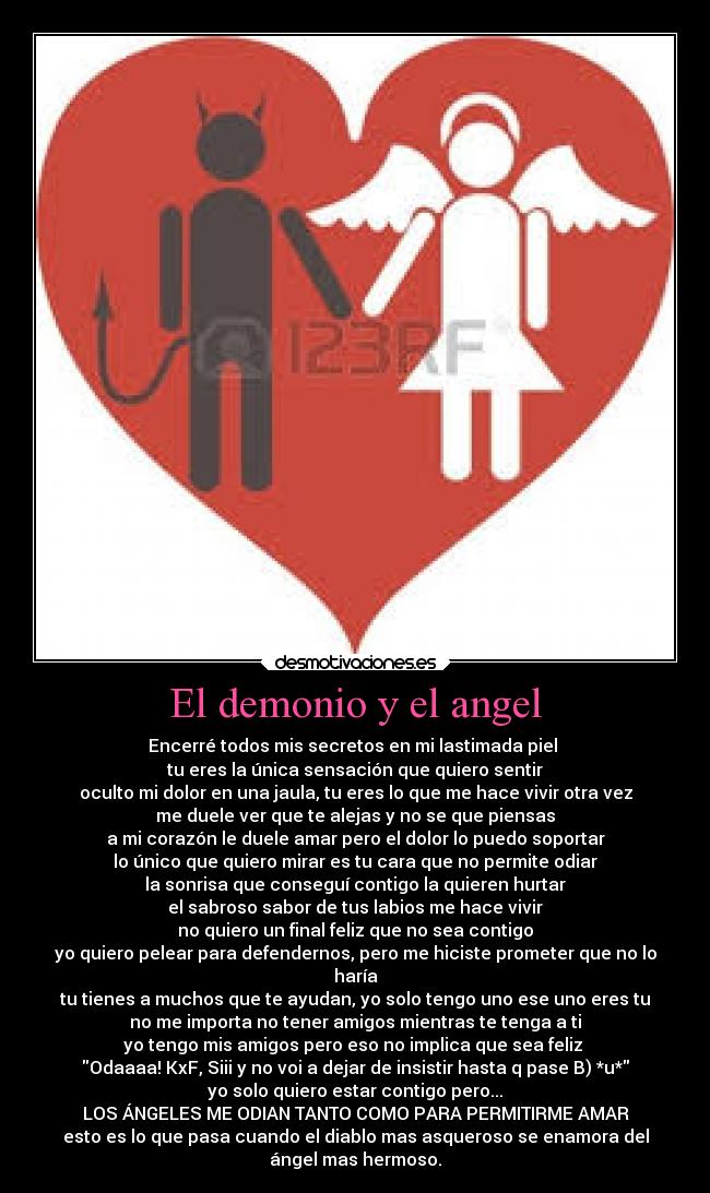 El demonio y el angel - Encerré todos mis secretos en mi lastimada piel
tu eres la única sensación que quiero sentir
oculto mi dolor en una jaula, tu eres lo que me hace vivir otra vez
me duele ver que te alejas y no se que piensas
a mi corazón le duele amar pero el dolor lo puedo soportar
lo único que quiero mirar es tu cara que no permite odiar
la sonrisa que conseguí contigo la quieren hurtar
el sabroso sabor de tus labios me hace vivir
no quiero un final feliz que no sea contigo
yo quiero pelear para defendernos, pero me hiciste prometer que no lo
haría
tu tienes a muchos que te ayudan, yo solo tengo uno ese uno eres tu
no me importa no tener amigos mientras te tenga a ti
yo tengo mis amigos pero eso no implica que sea feliz
Odaaaa! KxF, Siii y no voi a dejar de insistir hasta q pase B) *u*
yo solo quiero estar contigo pero...
LOS ÁNGELES ME ODIAN TANTO COMO PARA PERMITIRME AMAR
esto es lo que pasa cuando el diablo mas asqueroso se enamora del
ángel mas hermoso.