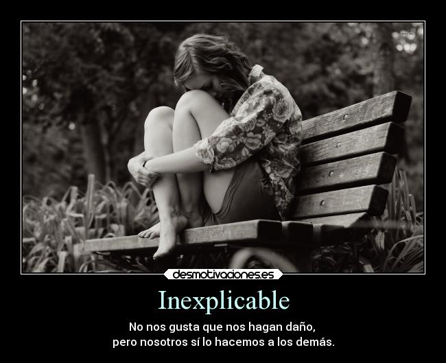 Inexplicable - No nos gusta que nos hagan daño, 
pero nosotros sí lo hacemos a los demás.