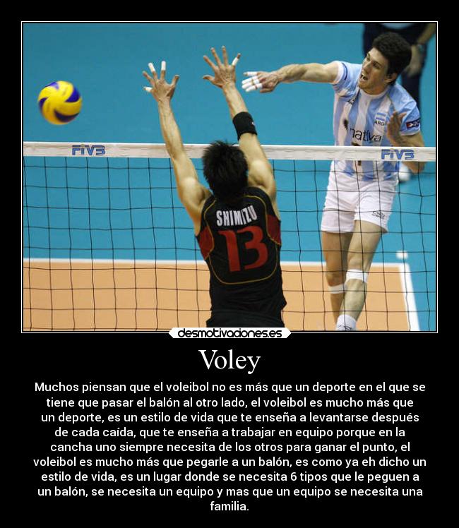 Voley - Muchos piensan que el voleibol no es más que un deporte en el que se
tiene que pasar el balón al otro lado, el voleibol es mucho más que
un deporte, es un estilo de vida que te enseña a levantarse después
de cada caída, que te enseña a trabajar en equipo porque en la
cancha uno siempre necesita de los otros para ganar el punto, el
voleibol es mucho más que pegarle a un balón, es como ya eh dicho un
estilo de vida, es un lugar donde se necesita 6 tipos que le peguen a
un balón, se necesita un equipo y mas que un equipo se necesita una
familia.