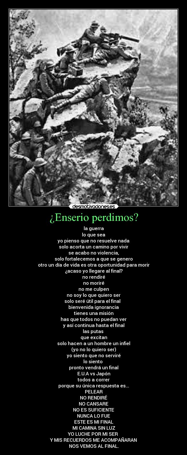 ¿Enserio perdimos? - la guerra
lo que sea
yo pienso que no resuelve nada
solo acorta un camino por vivir
se acabo no violencia,
solo fortalecemos a que se genero
otro un día de vida es otra oportunidad para morir
¿acaso yo llegare al final?
no rendiré
no moriré
no me culpen
no soy lo que quiero ser
solo seré útil para el final
bienvenida ignorancia
tienes una misión
has que todos no puedan ver
y así continua hasta el final
las putas
que excitan
solo hacen a un hombre un infiel
(yo no lo quiero ser)
yo siento que no serviré
lo siento
pronto vendrá un final
E.U.A vs Japón
todos a correr
porque su única respuesta es...
PELEAR
NO RENDIRÉ
NO CANSARE
NO ES SUFICIENTE
NUNCA LO FUE
ESTE ES MI FINAL
MI CAMINA SIN LUZ
YO LUCHE POR MI SER
Y MIS RECUERDOS ME ACOMPAÑARAN
NOS VEMOS AL FINAL.