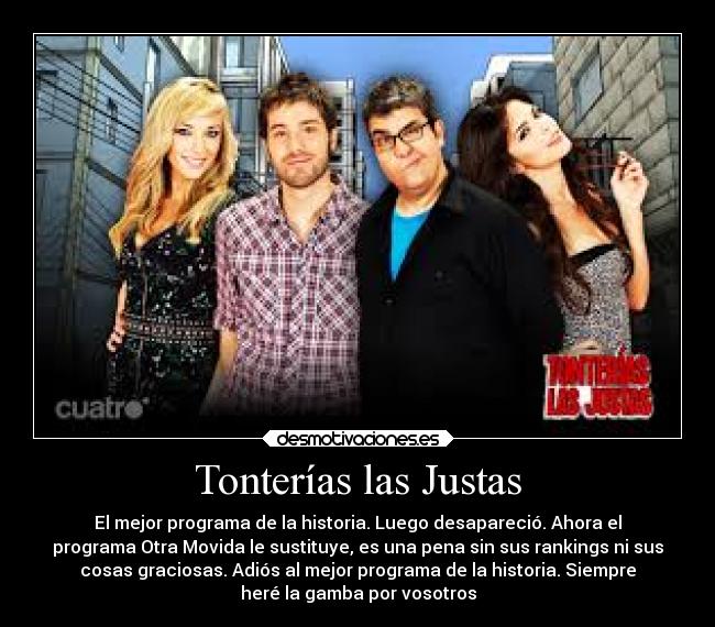 Tonterías las Justas - El mejor programa de la historia. Luego desapareció. Ahora el
programa Otra Movida le sustituye, es una pena sin sus rankings ni sus
cosas graciosas. Adiós al mejor programa de la historia. Siempre
heré la gamba por vosotros