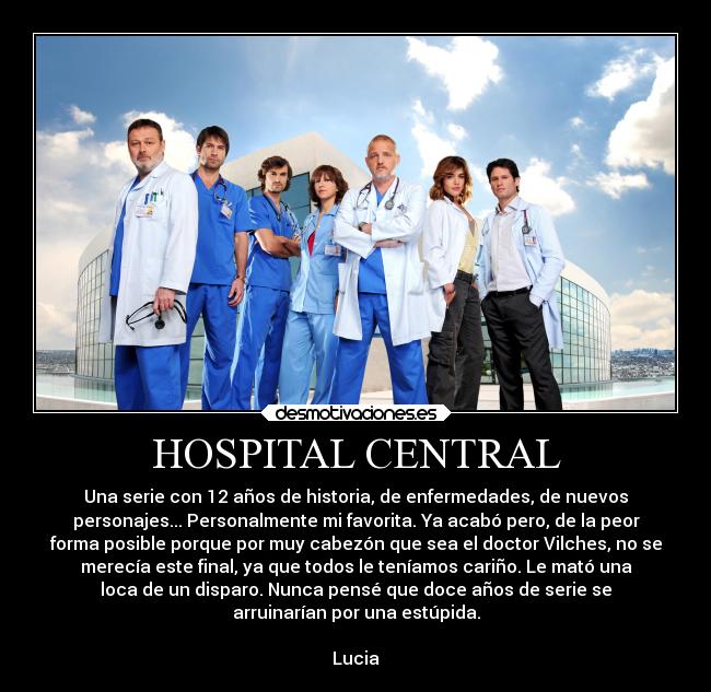 HOSPITAL CENTRAL - Una serie con 12 años de historia, de enfermedades, de nuevos
personajes... Personalmente mi favorita. Ya acabó pero, de la peor
forma posible porque por muy cabezón que sea el doctor Vilches, no se
merecía este final, ya que todos le teníamos cariño. Le mató una
loca de un disparo. Nunca pensé que doce años de serie se
arruinarían por una estúpida.

Lucia