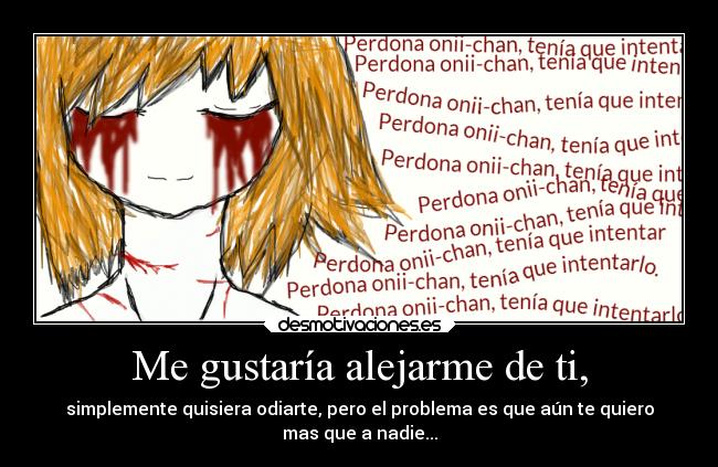 Me gustaría alejarme de ti, - simplemente quisiera odiarte, pero el problema es que aún te quiero
mas que a nadie...