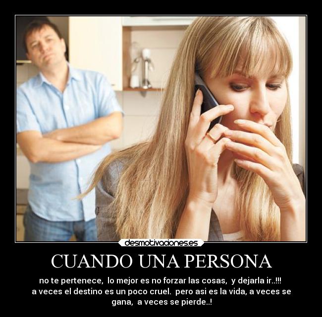 CUANDO UNA PERSONA - no te pertenece,  lo mejor es no forzar las cosas,  y dejarla ir..!!! 
a veces el destino es un poco cruel.  pero asi es la vida, a veces se
gana,  a veces se pierde..!