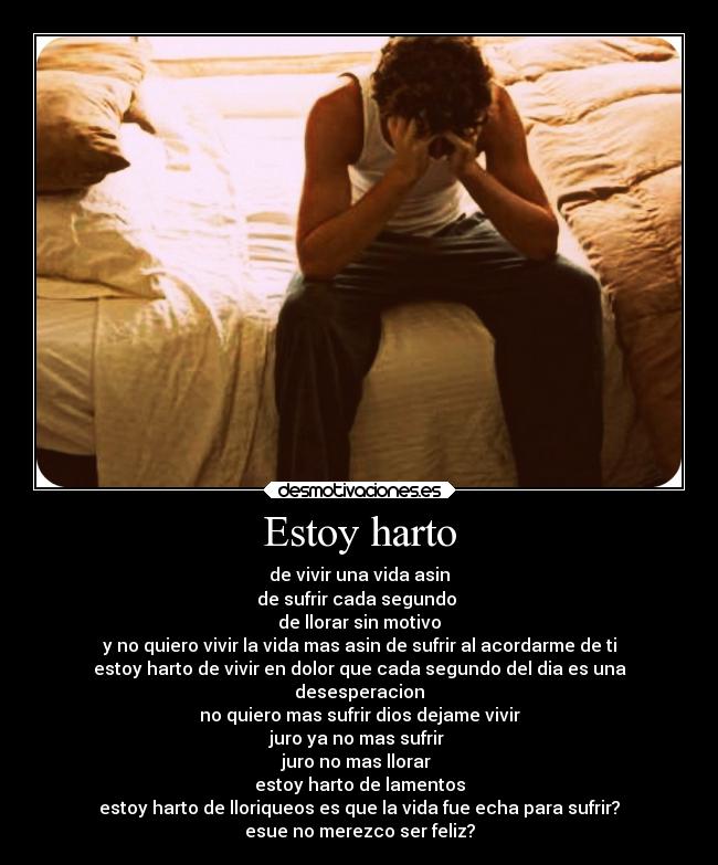 Estoy harto - de vivir una vida asin
de sufrir cada segundo
de llorar sin motivo
y no quiero vivir la vida mas asin de sufrir al acordarme de ti
estoy harto de vivir en dolor que cada segundo del dia es una
desesperacion
no quiero mas sufrir dios dejame vivir
juro ya no mas sufrir
juro no mas llorar
estoy harto de lamentos
estoy harto de lloriqueos es que la vida fue echa para sufrir?
esue no merezco ser feliz?