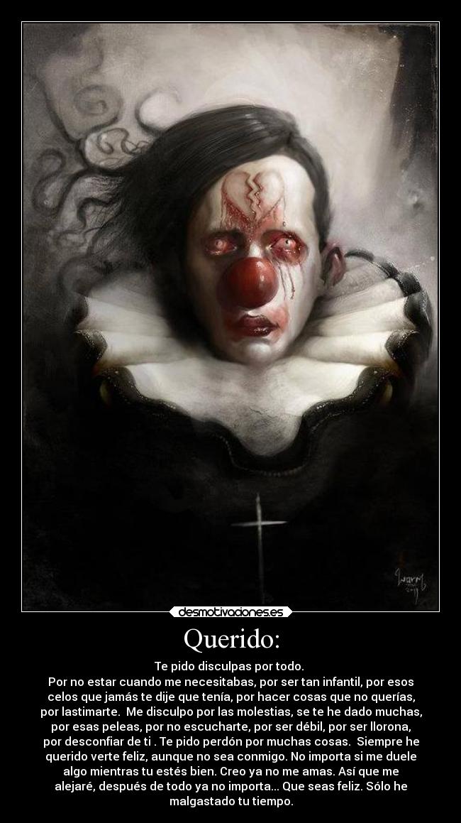 Querido: - Te pido disculpas por todo.
Por no estar cuando me necesitabas, por ser tan infantil, por esos
celos que jamás te dije que tenía, por hacer cosas que no querías,
por lastimarte. Me disculpo por las molestias, se te he dado muchas,
por esas peleas, por no escucharte, por ser débil, por ser llorona,
por desconfiar de ti . Te pido perdón por muchas cosas. Siempre he
querido verte feliz, aunque no sea conmigo. No importa si me duele
algo mientras tu estés bien. Creo ya no me amas. Así que me
alejaré, después de todo ya no importa... Que seas feliz. Sólo he
malgastado tu tiempo.