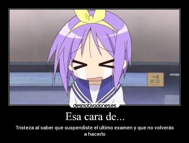 Esa cara de... - Tristeza al saber que suspendiste el ultimo examen y que no volverás
a hacerlo