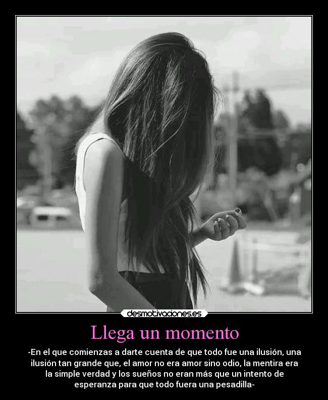 Llega un momento - -En el que comienzas a darte cuenta de que todo fue una ilusión, una
ilusión tan grande que, el amor no era amor sino odio, la mentira era
la simple verdad y los sueños no eran más que un intento de
esperanza para que todo fuera una pesadilla-