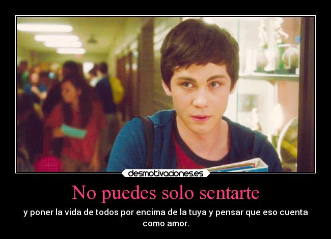 No puedes solo sentarte - y poner la vida de todos por encima de la tuya y pensar que eso cuenta
como amor.