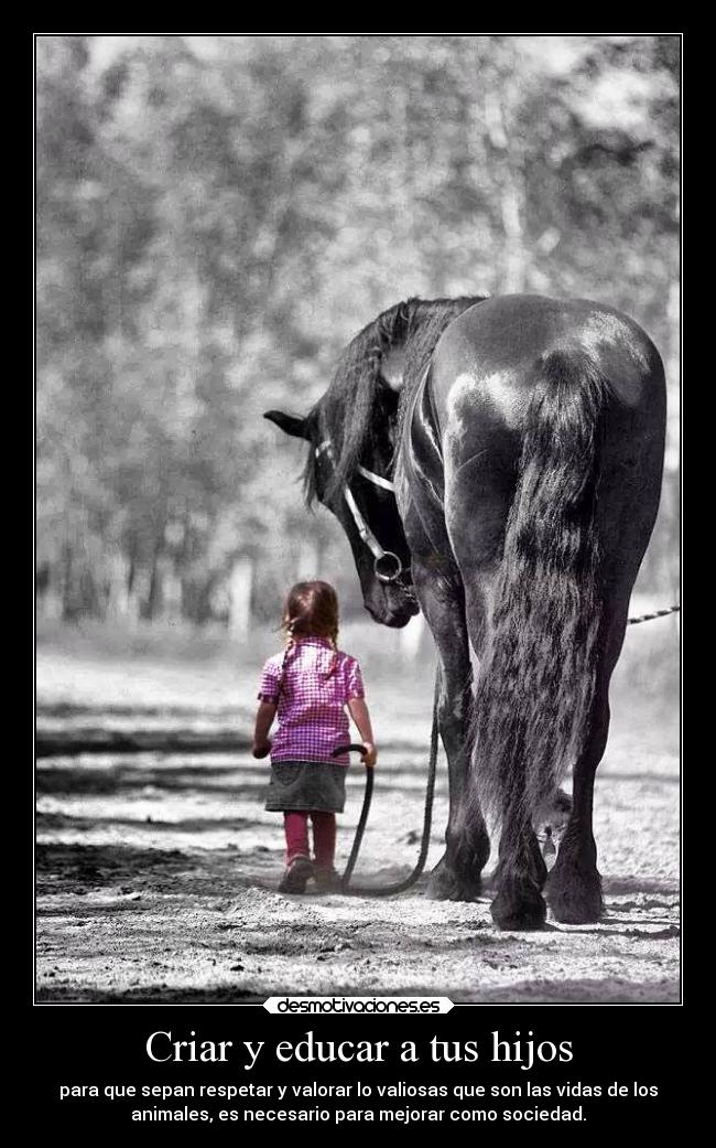 Criar y educar a tus hijos - para que sepan respetar y valorar lo valiosas que son las vidas de los
animales, es necesario para mejorar como sociedad.