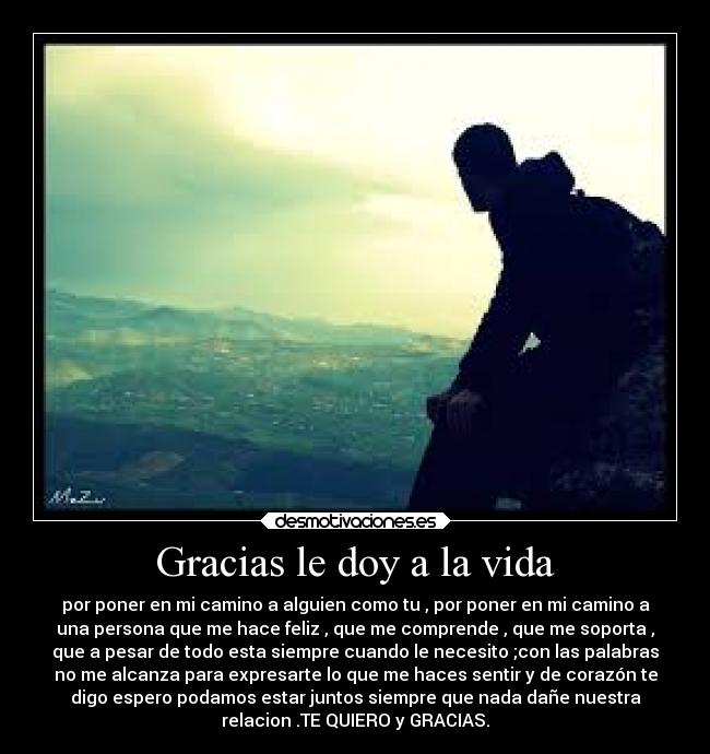 Gracias le doy a la vida - por poner en mi camino a alguien como tu , por poner en mi camino a
una persona que me hace feliz , que me comprende , que me soporta ,
que a pesar de todo esta siempre cuando le necesito ;con las palabras
no me alcanza para expresarte lo que me haces sentir y de corazón te
digo espero podamos estar juntos siempre que nada dañe nuestra
relacion .TE QUIERO y GRACIAS.