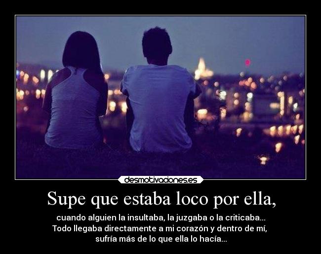 Supe que estaba loco por ella, - cuando alguien la insultaba, la juzgaba o la criticaba...
Todo llegaba directamente a mi corazón y dentro de mí, 
sufría más de lo que ella lo hacía...