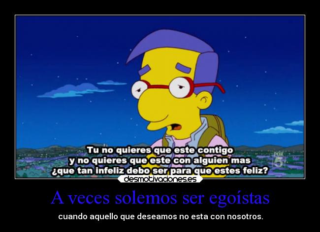 A veces solemos ser egoístas - cuando aquello que deseamos no esta con nosotros.