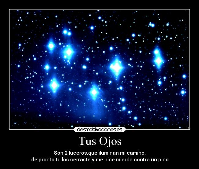 Tus Ojos - Son 2 luceros,que iluminan mi camino.
de pronto tu los cerraste y me hice mierda contra un pino