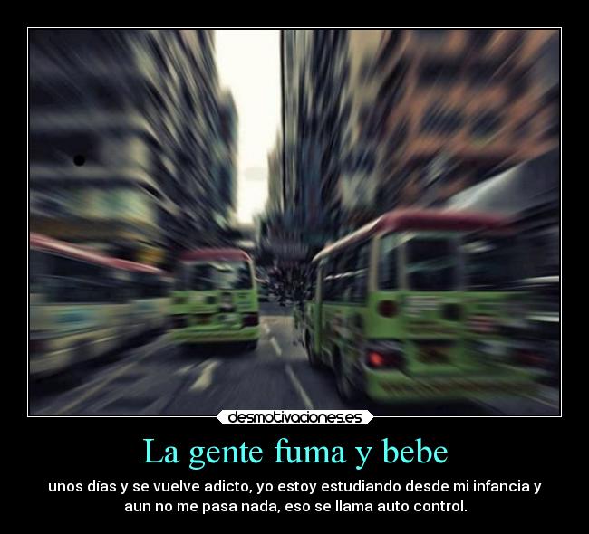La gente fuma y bebe - unos días y se vuelve adicto, yo estoy estudiando desde mi infancia y
aun no me pasa nada, eso se llama auto control.