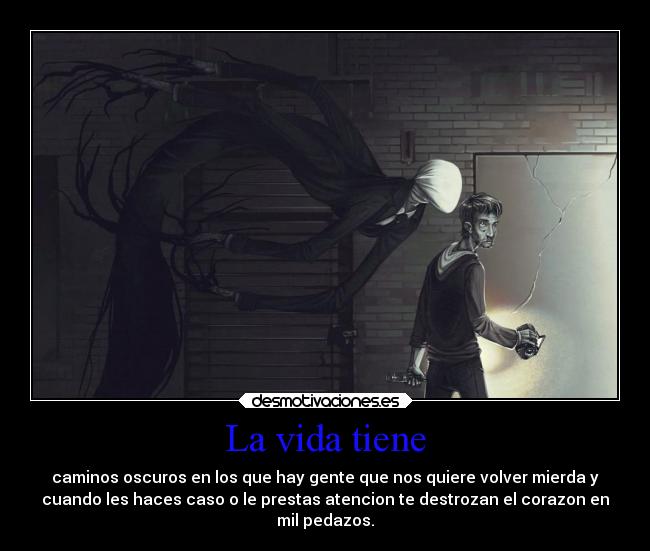 La vida tiene - caminos oscuros en los que hay gente que nos quiere volver mierda y
cuando les haces caso o le prestas atencion te destrozan el corazon en
mil pedazos.