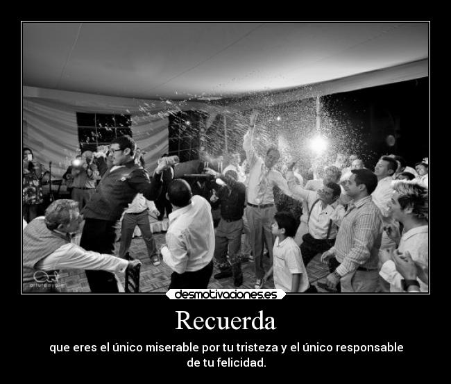 Recuerda - que eres el único miserable por tu tristeza y el único responsable
de tu felicidad.