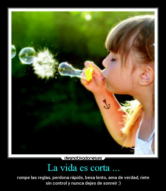 La vida es corta ... - rompe las reglas, perdona rápido, besa lento, ama de verdad, riete
sin control y nunca dejes de sonreir :)