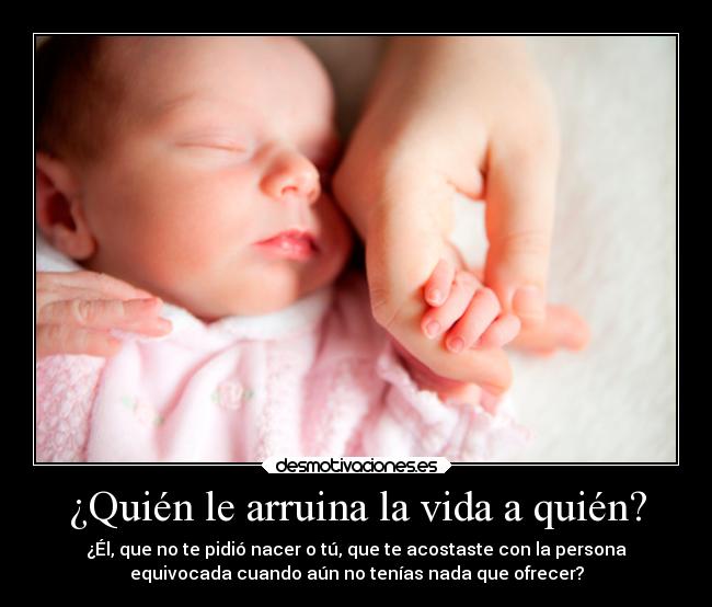 ¿Quién le arruina la vida a quién? - ¿Él, que no te pidió nacer o tú, que te acostaste con la persona
equivocada cuando aún no tenías nada que ofrecer?