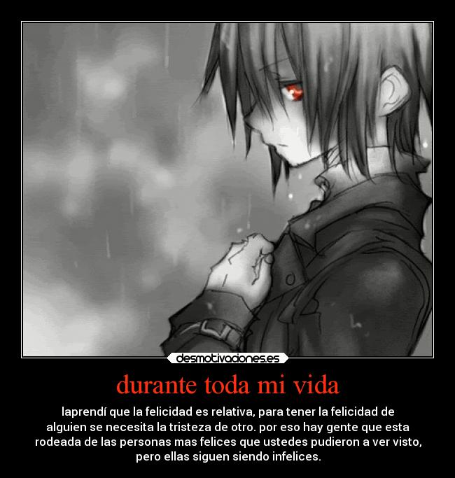 durante toda mi vida - laprendí que la felicidad es relativa, para tener la felicidad de
alguien se necesita la tristeza de otro. por eso hay gente que esta
rodeada de las personas mas felices que ustedes pudieron a ver visto,
pero ellas siguen siendo infelices.