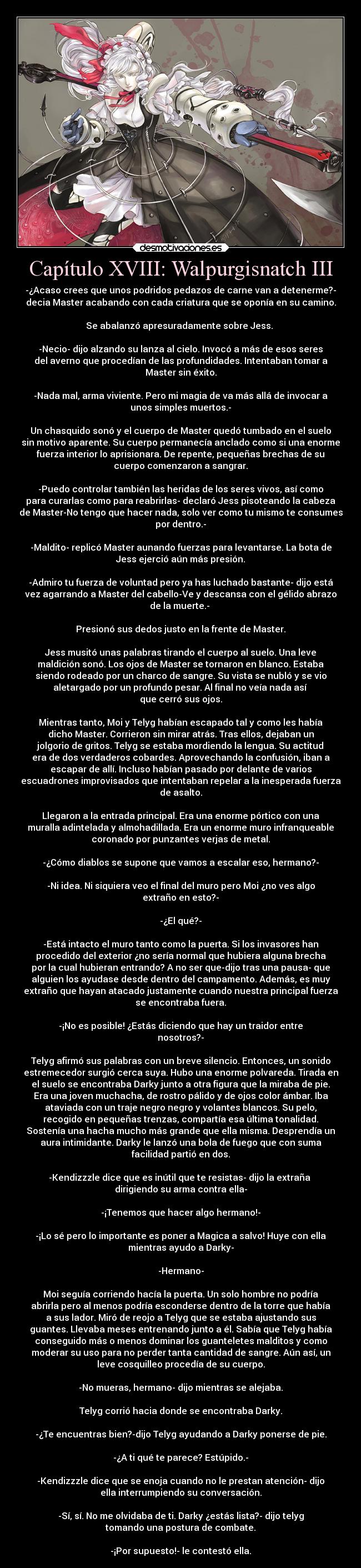 Capítulo XVIII: Walpurgisnatch III - -¿Acaso crees que unos podridos pedazos de carne van a detenerme?-
decia Master acabando con cada criatura que se oponía en su camino.

Se abalanzó apresuradamente sobre Jess. 

-Necio- dijo alzando su lanza al cielo. Invocó a más de esos seres
del averno que procedían de las profundidades. Intentaban tomar a
Master sin éxito.

-Nada mal, arma viviente. Pero mi magia de va más allá de invocar a
unos simples muertos.-

Un chasquido sonó y el cuerpo de Master quedó tumbado en el suelo
sin motivo aparente. Su cuerpo permanecía anclado como si una enorme
fuerza interior lo aprisionara. De repente, pequeñas brechas de su
cuerpo comenzaron a sangrar.

-Puedo controlar también las heridas de los seres vivos, así como
para curarlas como para reabrirlas- declaró Jess pisoteando la cabeza
de Master-No tengo que hacer nada, solo ver como tu mismo te consumes
por dentro.-

-Maldito- replicó Master aunando fuerzas para levantarse. La bota de
Jess ejerció aún más presión.

-Admiro tu fuerza de voluntad pero ya has luchado bastante- dijo está
vez agarrando a Master del cabello-Ve y descansa con el gélido abrazo
de la muerte.- 

Presionó sus dedos justo en la frente de Master.

Jess musitó unas palabras tirando el cuerpo al suelo. Una leve
maldición sonó. Los ojos de Master se tornaron en blanco. Estaba
siendo rodeado por un charco de sangre. Su vista se nubló y se vio
aletargado por un profundo pesar. Al final no veía nada así 
que cerró sus ojos.

Mientras tanto, Moi y Telyg habían escapado tal y como les había
dicho Master. Corrieron sin mirar atrás. Tras ellos, dejaban un
jolgorio de gritos. Telyg se estaba mordiendo la lengua. Su actitud
era de dos verdaderos cobardes. Aprovechando la confusión, iban a
escapar de allí. Incluso habían pasado por delante de varios
escuadrones improvisados que intentaban repelar a la inesperada fuerza
de asalto.

Llegaron a la entrada principal. Era una enorme pórtico con una
muralla adintelada y almohadillada. Era un enorme muro infranqueable
coronado por punzantes verjas de metal.

-¿Cómo diablos se supone que vamos a escalar eso, hermano?-

-Ni idea. Ni siquiera veo el final del muro pero Moi ¿no ves algo
extraño en esto?-

-¿El qué?-

-Está intacto el muro tanto como la puerta. Si los invasores han
procedido del exterior ¿no sería normal que hubiera alguna brecha
por la cual hubieran entrando? A no ser que-dijo tras una pausa- que
alguien los ayudase desde dentro del campamento. Además, es muy
extraño que hayan atacado justamente cuando nuestra principal fuerza
se encontraba fuera.

-¡No es posible! ¿Estás diciendo que hay un traidor entre
nosotros?-

Telyg afirmó sus palabras con un breve silencio. Entonces, un sonido
estremecedor surgió cerca suya. Hubo una enorme polvareda. Tirada en
el suelo se encontraba Darky junto a otra figura que la miraba de pie.
Era una joven muchacha, de rostro pálido y de ojos color ámbar. Iba
ataviada con un traje negro negro y volantes blancos. Su pelo,
recogido en pequeñas trenzas, compartía esa última tonalidad.
Sostenía una hacha mucho más grande que ella misma. Desprendía un
aura intimidante. Darky le lanzó una bola de fuego que con suma
facilidad partió en dos.

-Kendizzzle dice que es inútil que te resistas- dijo la extraña 
dirigiendo su arma contra ella-

-¡Tenemos que hacer algo hermano!-

-¡Lo sé pero lo importante es poner a Magica a salvo! Huye con ella
mientras ayudo a Darky-

-Hermano-

Moi seguía corriendo hacía la puerta. Un solo hombre no podría
abrirla pero al menos podría esconderse dentro de la torre que había
a sus lador. Miró de reojo a Telyg que se estaba ajustando sus
guantes. Llevaba meses entrenando junto a él. Sabía que Telyg había
conseguido más o menos dominar los guanteletes malditos y como
moderar su uso para no perder tanta cantidad de sangre. Aún así, un
leve cosquilleo procedía de su cuerpo.

-No mueras, hermano- dijo mientras se alejaba.

Telyg corrió hacia donde se encontraba Darky.

-¿Te encuentras bien?-dijo Telyg ayudando a Darky ponerse de pie.

-¿A ti qué te parece? Estúpido.-

-Kendizzzle dice que se enoja cuando no le prestan atención- dijo
ella interrumpiendo su conversación.

-Sí, sí. No me olvidaba de ti. Darky ¿estás lista?- dijo telyg
tomando una postura de combate.

-¡Por supuesto!- le contestó ella.