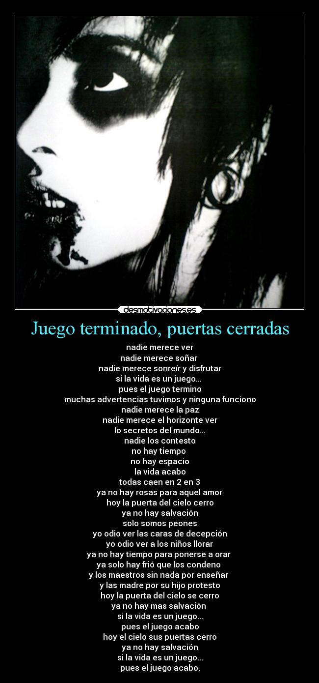 Juego terminado, puertas cerradas - nadie merece ver
nadie merece soñar
nadie merece sonreír y disfrutar
si la vida es un juego...
pues el juego termino
muchas advertencias tuvimos y ninguna funciono
nadie merece la paz
nadie merece el horizonte ver
lo secretos del mundo...
nadie los contesto
no hay tiempo
no hay espacio
la vida acabo
todas caen en 2 en 3
ya no hay rosas para aquel amor
hoy la puerta del cielo cerro
ya no hay salvación
solo somos peones
yo odio ver las caras de decepción
yo odio ver a los niños llorar
ya no hay tiempo para ponerse a orar
ya solo hay frió que los condeno
y los maestros sin nada por enseñar
y las madre por su hijo protesto
hoy la puerta del cielo se cerro
ya no hay mas salvación
si la vida es un juego...
pues el juego acabo
hoy el cielo sus puertas cerro
ya no hay salvación
si la vida es un juego...
pues el juego acabo.