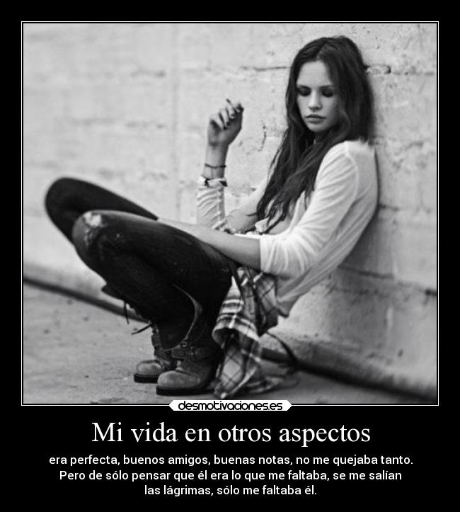 Mi vida en otros aspectos - era perfecta, buenos amigos, buenas notas, no me quejaba tanto.
Pero de sólo pensar que él era lo que me faltaba, se me salían
las lágrimas, sólo me faltaba él.